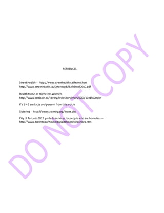 REFRENCES
StreetHealth-- http://www.streethealth.ca/home.htm
http://www.streethealth.ca/Downloads/SafeStroll2010.pdf
HealthStatusof HomelessWomen-
http://www.ontla.on.ca/library/repository/mon/6000/10315600.pdf
#’s 1 – 6 are facts andpercentfromthisarticle
Sistering-- http://www.sistering.org/index.php
Cityof Toronto2012 guide toservicesforpeople whoare homeless --
http://www.toronto.ca/housing/guidetoservices/index.htm
 