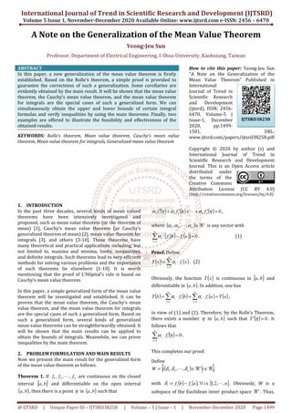 International Journal of Trend in Scientific Research and Development (IJTSRD)
Volume 5 Issue 1, November-December
@ IJTSRD | Unique Paper ID – IJTSRD38258
A Note on the Generalization
Professor, Department of Electrical Engineering, I
ABSTRACT
In this paper, a new generalization of the mean value theorem
established. Based on the Rolle’s theorem, a simple proof is provided to
guarantee the correctness of such a generalization. Some corollaries are
evidently obtained by the main result. It will be shown that the mean value
theorem, the Cauchy’s mean value theorem, and the mean value theorem
for integrals are the special cases of such a generalized form. We can
simultaneously obtain the upper and lower bounds of certain integral
formulas and verify inequalities by using the main theorems. Finally,
examples are offered to illustrate the feasibility and effectiveness of the
obtained results.
KEYWORDS: Rolle’s theorem, Mean value theorem, Cauchy’s mean value
theorem, Mean value theorem for integrals, Generalized mean value theorem
1. INTRODUCTION
In the past three decades, several kinds of mean valued
theorems have been intensively investigated and
proposed, such as mean value theorem (or the theorem of
mean) [1], Cauchy’s mean value theorem (or Cauchy’s
generalized theorem of mean) [2], mean value theorem for
integrals [3], and others [3-10]. These theorems have
many theoretical and practical applications including, but
not limited to, maxima and minima, limits, inequalities,
and definite integrals. Such theorems lead to very efficient
methods for solving various problems and the importance
of such theorems lie elsewhere [1-10]. It is worth
mentioning that the proof of L’Hôpital’s rule is based on
Cauchy’s mean value theorem.
In this paper, a simple generalized form of the mean value
theorem will be investigated and established. It can be
proven that the mean value theorem, the Cauchy’s mean
value theorem, and the mean value theorem for integrals
are the special cases of such a generalized form. Based on
such a generalized form, several kinds of generalized
mean value theorems can be straightforwardly obtained. It
will be shown that the main results can be applied to
obtain the bounds of integrals. Meanwhile, we can prove
inequalities by the main theorem.
2. PROBLEM FORMULATION AND MAIN RESULTS
Now we present the main result for the generalized form
of the mean value theorem as follows.
Theorem 1. If n
f
f
f ,
,
, 2
1 L are continuous on the closed
interval [ ]
b
a, and differentiable on the open interval
( )
b
a, , then there is a point η in ( )
b
a, such that
International Journal of Trend in Scientific Research and Development (IJTSRD)
December 2020 Available Online: www.ijtsrd.com
38258 | Volume – 5 | Issue – 1 | November-
he Generalization of the Mean Value Theorem
Yeong-Jeu Sun
f Electrical Engineering, I-Shou University, Kaohsiung, Taiwan
In this paper, a new generalization of the mean value theorem is firstly
established. Based on the Rolle’s theorem, a simple proof is provided to
guarantee the correctness of such a generalization. Some corollaries are
evidently obtained by the main result. It will be shown that the mean value
ean value theorem, and the mean value theorem
for integrals are the special cases of such a generalized form. We can
simultaneously obtain the upper and lower bounds of certain integral
formulas and verify inequalities by using the main theorems. Finally, two
examples are offered to illustrate the feasibility and effectiveness of the
theorem, Mean value theorem, Cauchy’s mean value
theorem, Mean value theorem for integrals, Generalized mean value theorem
How to cite this paper:
"A Note on the Generalization of the
Mean Value Theorem" Published in
International
Journal of Trend in
Scientific Research
and Development
(ijtsrd), ISSN: 2456
6470, Volume
Issue-1, December
2020, pp.1499
1501, URL:
www.ijtsrd.com/papers/ijtsrd38258.pdf
Copyright © 2020 by author
International Journal of Trend in
Scientific Research and Development
Journal. This is an Open Access article
distributed under
the terms of the
Creative Commons
Attribution License
(http://creativecommons.org/licenses/by/4.0)
In the past three decades, several kinds of mean valued
theorems have been intensively investigated and
proposed, such as mean value theorem (or the theorem of
mean) [1], Cauchy’s mean value theorem (or Cauchy’s
eneralized theorem of mean) [2], mean value theorem for
10]. These theorems have
many theoretical and practical applications including, but
not limited to, maxima and minima, limits, inequalities,
heorems lead to very efficient
methods for solving various problems and the importance
10]. It is worth
mentioning that the proof of L’Hôpital’s rule is based on
lized form of the mean value
theorem will be investigated and established. It can be
proven that the mean value theorem, the Cauchy’s mean
value theorem, and the mean value theorem for integrals
are the special cases of such a generalized form. Based on
ch a generalized form, several kinds of generalized
mean value theorems can be straightforwardly obtained. It
will be shown that the main results can be applied to
obtain the bounds of integrals. Meanwhile, we can prove
PROBLEM FORMULATION AND MAIN RESULTS
Now we present the main result for the generalized form
are continuous on the closed
and differentiable on the open interval
such that
( ) ( ) (
2
2
1
1
′
+
+
′
+
′ η
α
η
α
η
α n
n f
f
f L
where ( ) n
n ℜ
∈
α
α
α ,
,
, 2
1 L is any vector with
( ) ( )
[ ] 0
1
=
−
⋅
∑
=
n
i
i
i
i a
f
b
f
α .
Proof. Define
( ) ( )
∑
=
⋅
=
n
i
i
i x
f
x
T
1
: α . (2)
Obviously, the function (x
T
differentiable in ( )
b
a, . In addition, one has
( ) ( ) (a
f
b
f
b
T
n
i
i
i
n
i
i
i ⋅
=
⋅
= ∑
∑ =
= 1
1
α
α
in view of (1) and (2). Therefore, by the Rolle’s Theorem,
there exists a number η in
follows that
( ) 0
1
=
′
⋅
∑
=
n
i
i
i f η
α .
This completes our proof.
Define
( )
{ ,
,
, 2
1 ℜ
∈
ℜ
∈
= t
t
W n
n
δ
δ
δ L
with ( ) ( ) {
i
a
f
b
f i
i
i ,
: ∈
∀
−
=
δ
subspace of the Euclidean inner product space
International Journal of Trend in Scientific Research and Development (IJTSRD)
www.ijtsrd.com e-ISSN: 2456 – 6470
-December 2020 Page 1499
he Mean Value Theorem
Shou University, Kaohsiung, Taiwan
How to cite this paper: Yeong-Jeu Sun
"A Note on the Generalization of the
Mean Value Theorem" Published in
International
Journal of Trend in
Scientific Research
and Development
(ijtsrd), ISSN: 2456-
olume-5 |
1, December
2020, pp.1499-
1501, URL:
www.ijtsrd.com/papers/ijtsrd38258.pdf
Copyright © 2020 by author (s) and
International Journal of Trend in
Scientific Research and Development
Journal. This is an Open Access article
distributed under
the terms of the
Creative Commons
Attribution License (CC BY 4.0)
http://creativecommons.org/licenses/by/4.0)
) 0
=
η ,
is any vector with
(1)
)
x is continuous in [ ]
b
a, and
. In addition, one has
) ( )
a
T
a = ,
in view of (1) and (2). Therefore, by the Rolle’s Theorem,
in ( )
b
a, such that ( ) 0
=
′ η
T . It
},
ℜ
{ }
n
,
,
2
,
1 L . Obviously, W is a
subspace of the Euclidean inner product space n
ℜ . Thus,
IJTSRD38258
 