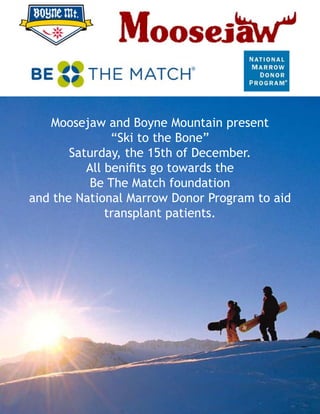 Moosejaw and Boyne Mountain present
“Ski to the Bone”
Saturday, the 15th of December.
All benifits go towards the
Be The Match foundation
and the National Marrow Donor Program to aid
transplant patients.
 