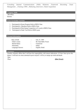 Consulting ,Internal Communications ,Public Relations ,Teamwork ,Recruiting ,Team
Management , ,Training ,CRM , ,Marketing ,Interviews ,Talent Acquisition
MS Office
Internet
Extra Curriculum Activities
1. Participated in Ozone Program Held at IMED, Pune
2. Participated in Marathon Held at IMED, Pune
3. Participated in Pride Stamp Competition of E-week in IMED, Pune
4. Participated in Dunk Yard Held at IMED, pune
Personal Information
Date of birth : Feb. 27, 1989
Father’s name : Mr. Ram Babu Tiwari
Marital Status : Unmarried
Nationality : Indian
Languages Known : English, Hindi.
I hereby solemnly affirm that I will bear the responsibility with utmost dedications, if I have been given this
chance. I will leave no stone unturned to prove myself. I will try to merge up words and deeds.
Date:
Place: (Ritu Tiwari)
Computer Skills
Declaration
 