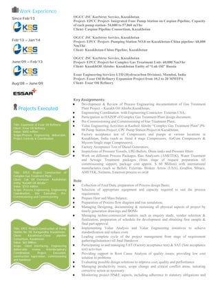  Work Experience
Since Feb’13
Feb’13 – Jan’14
June’09 – Feb’13
Aug’08 – June’09
Projects Executed
OGCC JSC KazStroy Service, Kazakhstan
Project- EPCC Project- Integrated Four Pump Station on Caspian Pipeline, Capacity
of each pump station- 54,000 to 57,860 m3/hr
Client- Caspian Pipeline Consortium, Kazakhstan
OGCC JSC KazStroy Service, Kazakhstan
Project- EPCC Project- Pumping Station NO.8 on Kazakhstan-China pipeline- 68,000
Nm3/hr
Client- Kazakhstan-China Pipeline, Kazakhstan
OGCC JSC KazStroy Service, Kazakhstan
Project- EPCC Project for Complex Gas Treatment Unit- 60,000 Nm3/hr
Client- KazakhOil Aktobe- Kazakhstan Entity of “Luk Oil” Russia
Essar Engineering Services LTD (Hydrocarbon Division), Mumbai, India
Project- Essar Oil Refinery Expansion Project from 10.2 to 20 MMTPA
Client- Essar Oil Refinery
Key Assignments:
♦ Development & Review of Process Engineering documentation of Gas Treatment
Plant Project – Kazakh Oil Aktobe,Kazakhstan;
♦ Engineering Coordination with Engineering Contractor- Exterran USA;
♦ Participation in HAZOP of Complex Gas Treatment Plant design document;
♦ Pre-Commissioning and Commissioning of Gas Treatment Plant;
♦ Value Engineering Activities at Kazhoil Aktobe “Complex Gas Treatment Plant”,PS-
08 Pump Station Project, CPC Pump Station Project in Kazakhstan;
♦ Factory acceptance test of Compressors and pumps at various locations in
Kazakhstan, India (such as Areal 4 stage Compressors, AirCom Compressors &
Mycom Single stage Compressors);
♦ Factory Acceptance Test of Diesel Generators;
♦ Inspections of Pressure Vessels, LPG Bullets, Drain tanks and Pressure filters
♦ Work on different Process Packages, Gas Analyzers (AMETEK), Water Treatment
and Sewage Treatment packages (from stage of request preparation till
commissioning support; package cost approx. $ 60 Million) with international
manufactures (such as Belleli, Exterran- Broken Arrow (USA), Grudfos, Mitaco,
AMETEK, Siemens, Emerson process so on)
Role:
♦ Collection of Feed Data, preparation of Process design Basis;
♦ Selection of appropriate equipment and capacity required to suit the process
requirement;
♦ Prepare Heat and Mass balance;
♦ Preparation of Process flow diagram and run simulation;
♦ Managing Designing, documenting & sustaining all physical aspects of project by
timely generation drawings and BOMs
♦ Managing techno-commercial matters such as enquiry study, vendor selection &
finalization, preparation of schedule for development and obtaining first sample &
final part approval
♦ Implementing Value Analysis and Value Engineering initiatives to achieve
standardization and reduce costs
♦ Leading complete cycle of the project management from stage of requirement
gathering(Initiation) till final Handover
♦ Participating in and managing FAT (Factory acceptance test) & SAT (Site acceptance
test) activities
♦ Providing support in Root Cause Analysis of quality issues; providing low cost
solution to problems
♦ Evaluating possible design solutions to improve cost, quality and performance
♦ Managing productivity issues, scope change and critical conflict areas; initiating
corrective action as necessary
♦ Monitoring project HS&E aspects, including adherence to statutory obligations and
Title: Expansion of Essar Oil Refinery;
Client: Essar Oil Refinery;
Value: $650 million;
Scope:Process Engineering deliverable,
Project Controls & Coordination
Title: EPCC Project Construction of
Complex Gas Treatment Plant;
Client: Luk Oil Overseas- Kazkahstan
entity “Kazakh Oil Aktobe”;
Value: $310 million;
Scope: Process Engineering, Engineering
Coordination, Site Execution, Pre-
Commissioning and Commissioning
Title: EPCC Project-Construction of Pump
Station No. 08, Karagandha, Kazakhstan;
Client: Kazakhstan-China pipeline
Consortium, Kazakhstan
Value: $65 Million;
Scope: Client Interfacing, Engineering
deliverable review, Interdisciplinary
Coordination, Project Execution,
construction supervision, commissioning
and handover 
 