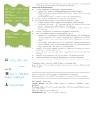  
 
 
 
 
 
 
 
 
 
 
 
 
 
 
 
 
 
 Trainings Attended
Jun’06
  Papers Published /
Engineering Project
Personal Details
internal procedures; ensuring adherence with safety requirements by participated
actively in HAZOP meetings conducted by Safety Engineer
Significant Achievements:
♦ Excellent track record of independently managing projects of:
o Complex Gas Treatment Plant Project(Responsible Process Engineer)
o NPS-08 Pump Station Project (Responsible Project Engineer for Process and
utility packages)
o CPC Pump Station Project (as Project Engineer for complete project)
♦ Created a claim of $50 million due to design and scope changes;
♦ Overcame several challenges, during completion of projects, such as:
o Removal of design conflicts related to scope & sharing of technical inputs
o Coordination of approx. 15 EPC contractors within time frame with day to day
interface track records for different Projects in Kazakhstan
o Working in multi-lingual culture Chinese, Russian, English for number of projects
in Kazakhstan
♦ Modified existing design of Substation leading to better performance
♦ Saved costs by taking innovative design approaches such as:
o Minimized the requirement of explosion proof equipment by implementing
process engineering logic without deviating from Engineering standards,
especially in pipe rack or remote areas where location of equipment not much
matters
o Considered the latest technology provider (compact and advance version and cost
effective solution) vendor in procurement technical bid with client confidence to
make low maintenance, less space long life of equipment.
♦ Controlled costs through accurate forecasting of requirement for manpower, tools &
machinery, as per project requirements
♦ Executed projects as per the target set for budgeted cost & timeline through strict
follow-up
♦ Worked in close coordination with the Consultant, Client & Main Contractor
♦ Enabled smooth handover of project through tracking of as Built Documents
Organization: Solaris Chemtech Ltd(BILT), Karwar, Karnataka, India
Scope: Training in Process equipment design requirement and operation of Caustic Soda
Production plant.
1st Prize in All India Paper Presentation “Hybrid Vehicles” in year 2006
Engineering Project- Recycling Of Waste Engine Oil by Vacuum Distillation technique
Date of Birth: 23rd Aug 1985
Current Address: Koktem#1, Dom#7, Flat#21B, Timryezeva Shashkina, Almaty,
Kazakhstan
Permanent Address: C/o. Mr. Yatendra Gupta, Moti Mill Compound,G.T Road, Aligarh,
Uttar Pradesh, India
Languages Known: English and Russian
Passport Details: No. Z2257473; Validity: 19/06/2023
 
Title: Polyethylene Plant, Kazakhstan;
Client: Kazakhstan Petrochemical
Industries
Scope: Bid Support
Title: EPCC Project-Construction of Four
Pump Stations, Atyrau District,
Kazakhstan;
Client: Caspian pipeline Consortium,
Kazakhstan
Value: $650 Million;
Scope: Client Interfacing, Engieering
deliverable review, Interdisciplinary
Coordination, Project Execution,
construction supervision, commissioning
 