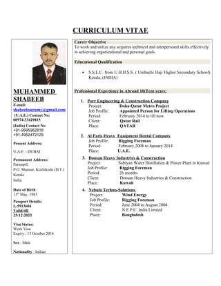 CURRICULUM VITAE
MUHAMMED
SHABEEB
E-mail:
shabeebsurumy@gmail.com
(U.A.E.) Contact No:
00974-33429815
(India) Contact No:
+91-9995962818
+91-4952472129
Present Address:
U.A.E. - DUBAI
Permanent Address:
Parampil,
P.O. Mannur, Kozhikode (D.T.)
Kerala
India.
Date of Birth :
13th
May, 1983
Passport Details:
L-5913604
Valid till
25:12:2023
Visa Status:
Work Visa
Expiry : 13 October 2016
Sex : Male
Nationality : Indian
Career Objective
To work and utilize any acquires technical and interpersonal skills effectively
in achieving organizational and personal goals.
.
Educational Qualification
• S.S.L.C. from U.H.H.S.S. ( Umbachi Haji Higher Secondary School)
Kerala, (INDIA)
Professional Experience in Abroad 10(Ten) years:
1. Porr Engineering & Construction Company
Project: Doha-Qatar Metro Project
Job Profile: Appointed Person for Lifting Operations
Period: February 2014 to till now
Client: Qatar Rail
Place: QATAR
2. Al Faris Heavy Equipment Rental Company
Job Profile: Rigging Foreman
Period: February 2008 to January 2014
Place: U.A.E.
3. Doosan Heavy Industries & Construction
Project: Subiyan Water Distillation & Power Plant in Kuwait
Job Profile: Rigging Foreman
Period: 26 months
Client: Doosan Heavy Industries & Construction
Place: Kuwait
4. Nebula Techno-Solutions
Project: Wind Energy
Job Profile: Rigging Foreman
Period: June 2004 to August 2004
Client: N.E.P.C. India Limited
Place: Bangladesh
 