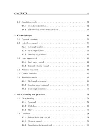 CONTENTS vi
2.6 Simulation results . . . . . . . . . . . . . . . . . . . . . . . . . . . . . . . 31
2.6.1 Open loop simulation . . . . . . . . . . . . . . . . . . . . . . . . . 32
2.6.2 Perturbation around trim condition . . . . . . . . . . . . . . . . . 33
3 Control design 35
3.1 Dynamic inversion . . . . . . . . . . . . . . . . . . . . . . . . . . . . . . 36
3.2 Outer loop control . . . . . . . . . . . . . . . . . . . . . . . . . . . . . . 38
3.2.1 Roll angle control . . . . . . . . . . . . . . . . . . . . . . . . . . . 39
3.2.2 Pitch angle control . . . . . . . . . . . . . . . . . . . . . . . . . . 39
3.2.3 Heading angle control . . . . . . . . . . . . . . . . . . . . . . . . . 40
3.3 Inner loop control . . . . . . . . . . . . . . . . . . . . . . . . . . . . . . . 41
3.3.1 Body rates control . . . . . . . . . . . . . . . . . . . . . . . . . . 41
3.3.2 Forward velocity control . . . . . . . . . . . . . . . . . . . . . . . 43
3.4 Actuator controller . . . . . . . . . . . . . . . . . . . . . . . . . . . . . . 44
3.5 Control structure . . . . . . . . . . . . . . . . . . . . . . . . . . . . . . . 45
3.6 Simulation results . . . . . . . . . . . . . . . . . . . . . . . . . . . . . . . 46
3.6.1 Pitch angle command . . . . . . . . . . . . . . . . . . . . . . . . . 46
3.6.2 Heading angle command . . . . . . . . . . . . . . . . . . . . . . . 48
3.6.3 Bank angle command . . . . . . . . . . . . . . . . . . . . . . . . . 50
4 Path planning and guidance 53
4.1 Path planning . . . . . . . . . . . . . . . . . . . . . . . . . . . . . . . . . 54
4.1.1 Approach . . . . . . . . . . . . . . . . . . . . . . . . . . . . . . . 54
4.1.2 Glideslope . . . . . . . . . . . . . . . . . . . . . . . . . . . . . . . 55
4.1.3 Flare . . . . . . . . . . . . . . . . . . . . . . . . . . . . . . . . . . 56
4.2 Guidance . . . . . . . . . . . . . . . . . . . . . . . . . . . . . . . . . . . 58
4.2.1 Sideward distance control . . . . . . . . . . . . . . . . . . . . . . 58
4.2.2 Altitude control . . . . . . . . . . . . . . . . . . . . . . . . . . . . 59
4.2.3 Coordinated turn constraint . . . . . . . . . . . . . . . . . . . . . 60
 