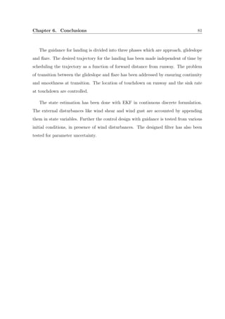 Chapter 6. Conclusions 81
The guidance for landing is divided into three phases which are approach, glideslope
and ﬂare. The desired trajectory for the landing has been made independent of time by
scheduling the trajectory as a function of forward distance from runway. The problem
of transition between the glideslope and ﬂare has been addressed by ensuring continuity
and smoothness at transition. The location of touchdown on runway and the sink rate
at touchdown are controlled.
The state estimation has been done with EKF in continuous discrete formulation.
The external disturbances like wind shear and wind gust are accounted by appending
them in state variables. Further the control design with guidance is tested from various
initial conditions, in presence of wind disturbances. The designed ﬁlter has also been
tested for parameter uncertainty.
 