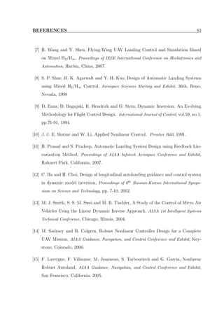 REFERENCES 83
[7] R. Wang and Y. Shen, Flying-Wing UAV Landing Control and Simulation Based
on Mixed H2/H∞, Proceedings of IEEE International Conference on Mechatronics and
Automation, Harbin, China, 2007.
[8] S. P. Shue, R. K. Agarwalt and Y. H. Kuo, Design of Automatic Landing Systems
using Mixed H2/H∞ Control, Aerospace Sciences Meeting and Exhibit, 36th, Reno,
Nevada, 1998
[9] D. Enns, D. Bugajski, R. Hendrick and G. Stein, Dynamic Inversion: An Evolving
Methodology for Flight Control Design, International Journal of Control, vol.59, no.1,
pp.71-91, 1994.
[10] J. J. E. Slotine and W. Li, Applied Nonlinear Control, Prentice Hall, 1991.
[11] B. Prasad and S. Pradeep, Automatic Landing System Design using Feedback Lin-
earization Method, Proceedings of AIAA Infotech Aerospace Conference and Exhibit,
Rohnert Park, California, 2007.
[12] C. Ha and H. Choi, Design of longitudinal autolanding guidance and control system
in dynamic model inversion, Proceedings of 6th Russian-Korean International Sympo-
sium on Science and Technology, pp. 7-10, 2002.
[13] M. J. Smith, S. S. M. Swei and M. B. Tischler, A Study of the Control of Micro Air
Vehicles Using the Linear Dynamic Inverse Approach, AIAA 1st Intelligent Systems
Technical Conference, Chicago, Illinois, 2004.
[14] M. Sadraey and R. Colgren, Robust Nonlinear Controller Design for a Complete
UAV Mission, AIAA Guidance, Navigation, and Control Conference and Exhibit, Key-
stone, Colorado, 2006.
[15] F. Lavergne, F. Villaume, M. Jeanneau, S. Tarbouriech and G. Garcia, Nonlinear
Robust Autoland, AIAA Guidance, Navigation, and Control Conference and Exhibit,
San Francisco, California, 2005.
 