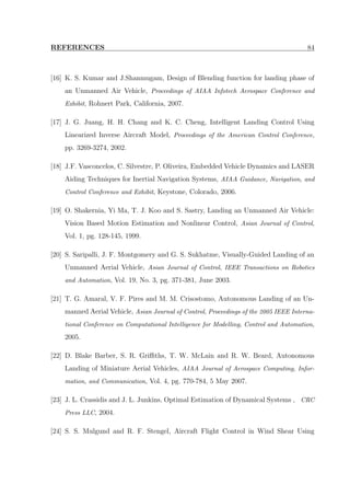 REFERENCES 84
[16] K. S. Kumar and J.Shanmugam, Design of Blending function for landing phase of
an Unmanned Air Vehicle, Proceedings of AIAA Infotech Aerospace Conference and
Exhibit, Rohnert Park, California, 2007.
[17] J. G. Juang, H. H. Chang and K. C. Cheng, Intelligent Landing Control Using
Linearized Inverse Aircraft Model, Proceedings of the American Control Conference,
pp. 3269-3274, 2002.
[18] J.F. Vasconcelos, C. Silvestre, P. Oliveira, Embedded Vehicle Dynamics and LASER
Aiding Techniques for Inertial Navigation Systems, AIAA Guidance, Navigation, and
Control Conference and Exhibit, Keystone, Colorado, 2006.
[19] O. Shakernia, Yi Ma, T. J. Koo and S. Sastry, Landing an Unmanned Air Vehicle:
Vision Based Motion Estimation and Nonlinear Control, Asian Journal of Control,
Vol. 1, pg. 128-145, 1999.
[20] S. Saripalli, J. F. Montgomery and G. S. Sukhatme, Visually-Guided Landing of an
Unmanned Aerial Vehicle, Asian Journal of Control, IEEE Transactions on Robotics
and Automation, Vol. 19, No. 3, pg. 371-381, June 2003.
[21] T. G. Amaral, V. F. Pires and M. M. Crisostomo, Autonomous Landing of an Un-
manned Aerial Vehicle, Asian Journal of Control, Proceedings of the 2005 IEEE Interna-
tional Conference on Computational Intelligence for Modelling, Control and Automation,
2005.
[22] D. Blake Barber, S. R. Griﬃths, T. W. McLain and R. W. Beard, Autonomous
Landing of Miniature Aerial Vehicles, AIAA Journal of Aerospace Computing, Infor-
mation, and Communication, Vol. 4, pg. 770-784, 5 May 2007.
[23] J. L. Crassidis and J. L. Junkins, Optimal Estimation of Dynamical Systems , CRC
Press LLC, 2004.
[24] S. S. Mulgund and R. F. Stengel, Aircraft Flight Control in Wind Shear Using
 