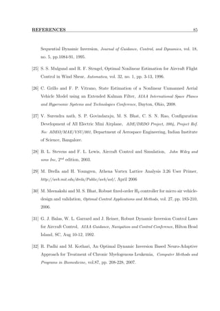 REFERENCES 85
Sequential Dynamic Inversion, Journal of Guidance, Control, and Dynamics, vol. 18,
no. 5, pp.1084-91, 1995.
[25] S. S. Mulgund and R. F. Stengel, Optimal Nonlinear Estimation for Aircraft Flight
Control in Wind Shear, Automatica, vol. 32, no. 1, pp. 3-13, 1996.
[26] C. Grillo and F. P. Vitrano, State Estimation of a Nonlinear Unmanned Aerial
Vehicle Model using an Extended Kalman Filter, AIAA International Space Planes
and Hypersonic Systems and Technologies Conference, Dayton, Ohio, 2008.
[27] V. Surendra nath, S. P. Govindaraju, M. S. Bhat, C. S. N. Rao, Conﬁguration
Development of All Electric Mini Airplane, ADE/DRDO Project, 2004, Project Ref.
No: ADEO/MAE/VSU/001, Department of Aerospace Engineering, Indian Institute
of Science, Bangalore.
[28] B. L. Stevens and F. L. Lewis, Aircraft Control and Simulation, John Wiley and
sons Inc, 2nd edition, 2003.
[29] M. Drella and H. Youngren, Athena Vortex Lattice Analysis 3.26 User Primer,
http://web.mit.edu/drela/Public/web/avl/, April 2006
[30] M. Meenakshi and M. S. Bhat, Robust ﬁxed-order H2 controller for micro air vehicle-
design and validation, Optimal Control Applications and Methods, vol. 27, pp. 183-210,
2006.
[31] G. J. Balas, W. L. Garrard and J. Reiner, Robust Dynamic Inversion Control Laws
for Aircraft Control, AIAA Guidance, Navigation and Control Conference, Hilton Head
Island, SC, Aug 10-12, 1992.
[32] R. Padhi and M. Kothari, An Optimal Dynamic Inversion Based Neuro-Adaptive
Approach for Treatment of Chronic Myelogenous Leukemia, Computer Methods and
Programs in Biomedicine, vol.87, pp. 208-228, 2007.
 