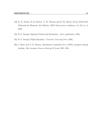 REFERENCES 86
[33] D. R. Nelson, D. B. Barber, T. W. McLain and R. W. Beard, Vector Field Path
Following for Miniature Air Vehicles, IEEE Transactions on Robotics, vol. 23, no. 3,
2007.
[34] R. F. Stengel, Optimal Control and Estimation, Dover publications, 1994.
[35] R. F. Stengel, Flight Dynamics, Princeton University Press, 2004.
[36] J. Bossi and A. E. Bryson, Disturbance estimation for a STOL transport during
landing, 19th Aerospace Sciences Meeting, St Louis, MO, 1981.
 