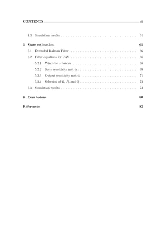 CONTENTS vii
4.3 Simulation results . . . . . . . . . . . . . . . . . . . . . . . . . . . . . . . 61
5 State estimation 65
5.1 Extended Kalman Filter . . . . . . . . . . . . . . . . . . . . . . . . . . . 66
5.2 Filter equations for UAV . . . . . . . . . . . . . . . . . . . . . . . . . . . 68
5.2.1 Wind disturbances . . . . . . . . . . . . . . . . . . . . . . . . . . 68
5.2.2 State sensitivity matrix . . . . . . . . . . . . . . . . . . . . . . . . 69
5.2.3 Output sensitivity matrix . . . . . . . . . . . . . . . . . . . . . . 71
5.2.4 Selection of R, P0 and Q . . . . . . . . . . . . . . . . . . . . . . . 73
5.3 Simulation results . . . . . . . . . . . . . . . . . . . . . . . . . . . . . . . 73
6 Conclusions 80
References 82
 