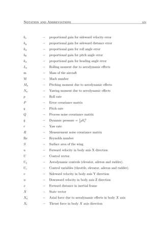 Notation and Abbreviations xiv
kv − proportional gain for sideward velocity error
ky − proportional gain for sideward distance error
kφ − proportional gain for roll angle error
kθ − proportional gain for pitch angle error
kψ − proportional gain for heading angle error
La − Rolling moment due to aerodynamic eﬀects
m − Mass of the aircraft
M − Mach number
Ma − Pitching moment due to aerodynamic eﬀects
Na − Yawing moment due to aerodynamic eﬀects
p − Roll rate
P − Error covariance matrix
q − Pitch rate
Q − Process noise covariance matrix
ˆq − Dynamic pressure = 1
2
ρV 2
t
r − Yaw rate
R − Measurement noise covariance matrix
Re − Reynolds number
S − Surface area of the wing
u − Forward velocity in body axis X direction
U − Control vector.
Ua − Aerodynamic controls (elevator, aileron and rudder).
Uc − Control variables (throttle, elevator, aileron and rudder).
v − Sideward velocity in body axis Y direction
w − Downward velocity in body axis Z direction
x − Forward distance in inertial frame
X − State vector
Xa − Axial force due to aerodynamic eﬀects in body X axis
Xt − Thrust force in body X axis direction
 