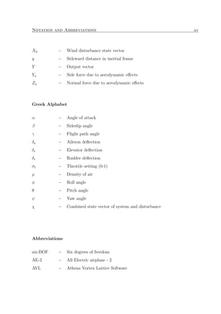 Notation and Abbreviations xv
Xd − Wind disturbance state vector
y − Sideward distance in inertial frame
Y − Output vector
Ya − Side force due to aerodynamic eﬀects
Za − Normal force due to aerodynamic eﬀects
Greek Alphabet
α − Angle of attack
β − Sideslip angle
γ − Flight path angle
δa − Aileron deﬂection
δe − Elevator deﬂection
δr − Rudder deﬂection
σt − Throttle setting (0-1)
ρ − Density of air
φ − Roll angle
θ − Pitch angle
ψ − Yaw angle
χ − Combined state vector of system and disturbance
Abbreviations
six-DOF − Six degrees of freedom
AE-2 − All Electric airplane - 2
AVL − Athena Vortex Lattice Software
 