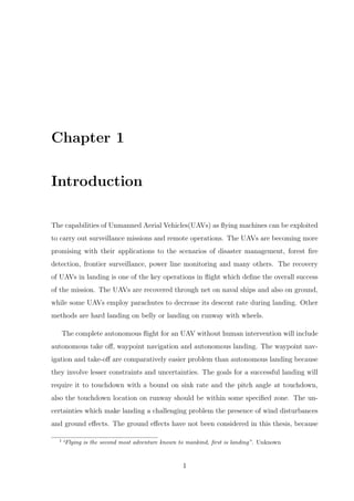 Chapter 1
Introduction
The capabilities of Unmanned Aerial Vehicles(UAVs) as ﬂying machines can be exploited
to carry out surveillance missions and remote operations. The UAVs are becoming more
promising with their applications to the scenarios of disaster management, forest ﬁre
detection, frontier surveillance, power line monitoring and many others. The recovery
of UAVs in landing is one of the key operations in ﬂight which deﬁne the overall success
of the mission. The UAVs are recovered through net on naval ships and also on ground,
while some UAVs employ parachutes to decrease its descent rate during landing. Other
methods are hard landing on belly or landing on runway with wheels.
The complete autonomous ﬂight for an UAV without human intervention will include
autonomous take oﬀ, waypoint navigation and autonomous landing. The waypoint nav-
igation and take-oﬀ are comparatively easier problem than autonomous landing because
they involve lesser constraints and uncertainties. The goals for a successful landing will
require it to touchdown with a bound on sink rate and the pitch angle at touchdown,
also the touchdown location on runway should be within some speciﬁed zone. The un-
certainties which make landing a challenging problem the presence of wind disturbances
and ground eﬀects. The ground eﬀects have not been considered in this thesis, because
1
“Flying is the second most adventure known to mankind, ﬁrst is landing”. Unknown
1
 