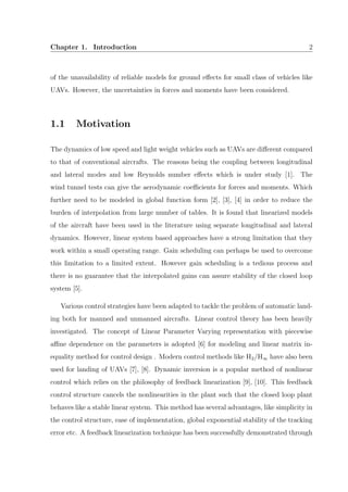 Chapter 1. Introduction 2
of the unavailability of reliable models for ground eﬀects for small class of vehicles like
UAVs. However, the uncertainties in forces and moments have been considered.
1.1 Motivation
The dynamics of low speed and light weight vehicles such as UAVs are diﬀerent compared
to that of conventional aircrafts. The reasons being the coupling between longitudinal
and lateral modes and low Reynolds number eﬀects which is under study [1]. The
wind tunnel tests can give the aerodynamic coeﬃcients for forces and moments. Which
further need to be modeled in global function form [2], [3], [4] in order to reduce the
burden of interpolation from large number of tables. It is found that linearized models
of the aircraft have been used in the literature using separate longitudinal and lateral
dynamics. However, linear system based approaches have a strong limitation that they
work within a small operating range. Gain scheduling can perhaps be used to overcome
this limitation to a limited extent. However gain scheduling is a tedious process and
there is no guarantee that the interpolated gains can assure stability of the closed loop
system [5].
Various control strategies have been adapted to tackle the problem of automatic land-
ing both for manned and unmanned aircrafts. Linear control theory has been heavily
investigated. The concept of Linear Parameter Varying representation with piecewise
aﬃne dependence on the parameters is adopted [6] for modeling and linear matrix in-
equality method for control design . Modern control methods like H2/H∞ have also been
used for landing of UAVs [7], [8]. Dynamic inversion is a popular method of nonlinear
control which relies on the philosophy of feedback linearization [9], [10]. This feedback
control structure cancels the nonlinearities in the plant such that the closed loop plant
behaves like a stable linear system. This method has several advantages, like simplicity in
the control structure, ease of implementation, global exponential stability of the tracking
error etc. A feedback linearization technique has been successfully demonstrated through
 