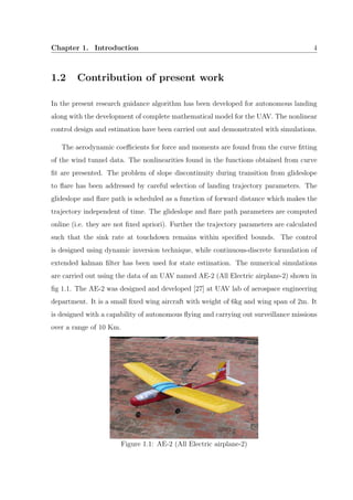 Chapter 1. Introduction 4
1.2 Contribution of present work
In the present research guidance algorithm has been developed for autonomous landing
along with the development of complete mathematical model for the UAV. The nonlinear
control design and estimation have been carried out and demonstrated with simulations.
The aerodynamic coeﬃcients for force and moments are found from the curve ﬁtting
of the wind tunnel data. The nonlinearities found in the functions obtained from curve
ﬁt are presented. The problem of slope discontinuity during transition from glideslope
to ﬂare has been addressed by careful selection of landing trajectory parameters. The
glideslope and ﬂare path is scheduled as a function of forward distance which makes the
trajectory independent of time. The glideslope and ﬂare path parameters are computed
online (i.e. they are not ﬁxed apriori). Further the trajectory parameters are calculated
such that the sink rate at touchdown remains within speciﬁed bounds. The control
is designed using dynamic inversion technique, while continuous-discrete formulation of
extended kalman ﬁlter has been used for state estimation. The numerical simulations
are carried out using the data of an UAV named AE-2 (All Electric airplane-2) shown in
ﬁg 1.1. The AE-2 was designed and developed [27] at UAV lab of aerospace engineering
department. It is a small ﬁxed wing aircraft with weight of 6kg and wing span of 2m. It
is designed with a capability of autonomous ﬂying and carrying out surveillance missions
over a range of 10 Km.
Figure 1.1: AE-2 (All Electric airplane-2)
 