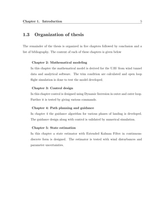 Chapter 1. Introduction 5
1.3 Organization of thesis
The remainder of the thesis is organized in ﬁve chapters followed by conclusion and a
list of bibliography. The content of each of these chapters is given below
Chapter 2: Mathematical modeling
In this chapter the mathematical model is derived for the UAV from wind tunnel
data and analytical software. The trim condition are calculated and open loop
ﬂight simulation is done to test the model developed.
Chapter 3: Control design
In this chapter control is designed using Dynamic Inversion in outer and outer loop.
Further it is tested by giving various commands.
Chapter 4: Path planning and guidance
In chapter 4 the guidance algorithm for various phases of landing is developed.
The guidance design along with control is validated by numerical simulation.
Chapter 5: State estimation
In this chapter a state estimator with Extended Kalman Filter in continuous-
discrete form is designed. The estimator is tested with wind disturbances and
parameter uncertainties.
 