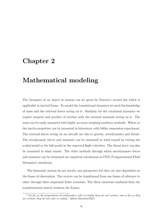 Chapter 2
Mathematical modeling
The dynamics of an object in motion can be given by Newton’s second law which is
applicable in inertial frame. To model the translational dynamics we need the knowledge
of mass and the external forces acting on it. Similarly for the rotational dynamics we
require moment and product of inertias with the external moments acting on it. The
mass can be easily measured with highly accurate weighing machines available. Where as
the inertia properties can be measured in laboratory with biﬁlar suspension experiment.
The external forces acting on an aircraft are due to gravity, aerodynamics and thrust.
The aerodynamic forces and moments can be measured in wind tunnel by testing the
scaled model or the full model at the expected ﬂight velocities. The thrust force can also
be measured in wind tunnel. The other methods through which aerodynamics forces
and moments can be estimated are empirical calculations or CFD (Computational Fluid
Dynamics) simulation.
The kinematic motion do not involve any parameters but they are also dependent on
the frame of observation. The vectors can be transformed from one frame of reference to
other through three sequential Euler rotations. The three rotations combined form the
transformation matrix between the frames.
2
“As far as the propositions of mathematics refer to reality they are not certain, and so far as they
are certain, they do not refer to reality.” Albert Einstein(1921)
6
 