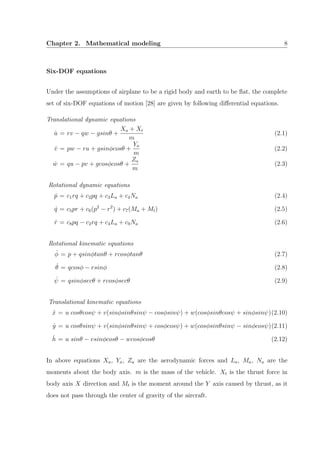 Chapter 2. Mathematical modeling 8
Six-DOF equations
Under the assumptions of airplane to be a rigid body and earth to be ﬂat, the complete
set of six-DOF equations of motion [28] are given by following diﬀerential equations.
Translational dynamic equations
˙u = rv − qw − gsinθ +
Xa + Xt
m
(2.1)
˙v = pw − ru + gsinφcosθ +
Ya
m
(2.2)
˙w = qu − pv + gcosφcosθ +
Za
m
(2.3)
Rotational dynamic equations
˙p = c1rq + c2pq + c3La + c4Na (2.4)
˙q = c5pr + c6(p2
− r2
) + c7(Ma + Mt) (2.5)
˙r = c8pq − c2rq + c4La + c9Na (2.6)
Rotational kinematic equations
˙φ = p + qsinφtanθ + rcosφtanθ (2.7)
˙θ = qcosφ − rsinφ (2.8)
˙ψ = qsinφsecθ + rcosφsecθ (2.9)
Translational kinematic equations
˙x = u cosθcosψ + v(sinφsinθsinψ − cosφsinψ) + w(cosφsinθcosψ + sinφsinψ)(2.10)
˙y = u cosθsinψ + v(sinφsinθsinψ + cosφcosψ) + w(cosφsinθsinψ − sinφcosψ)(2.11)
˙h = u sinθ − vsinφcosθ − wcosφcosθ (2.12)
In above equations Xa, Ya, Za are the aerodynamic forces and La, Ma, Na are the
moments about the body axis. m is the mass of the vehicle. Xt is the thrust force in
body axis X direction and Mt is the moment around the Y axis caused by thrust, as it
does not pass through the center of gravity of the aircraft.
 
