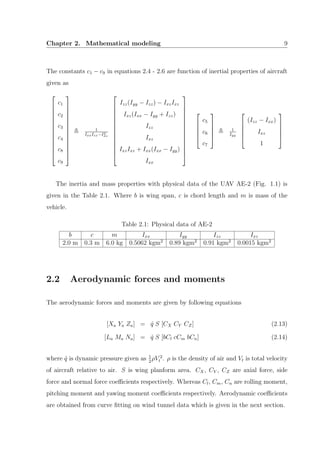 Chapter 2. Mathematical modeling 9
The constants c1 − c9 in equations 2.4 - 2.6 are function of inertial properties of aircraft
given as














c1
c2
c3
c4
c8
c9














1
IxxIzz−I2
xz














Izz(Iyy − Izz) − IxzIxz
Ixz(Ixx − Iyy + Izz)
Izz
Ixz
IxzIxz + Ixx(Ixx − Iyy)
Ixx



















c5
c6
c7





1
Iyy





(Izz − Ixx)
Ixz
1





The inertia and mass properties with physical data of the UAV AE-2 (Fig. 1.1) is
given in the Table 2.1. Where b is wing span, c is chord length and m is mass of the
vehicle.
Table 2.1: Physical data of AE-2
b c m Ixx Iyy Izz Ixz
2.0 m 0.3 m 6.0 kg 0.5062 kgm2
0.89 kgm2
0.91 kgm2
0.0015 kgm2
2.2 Aerodynamic forces and moments
The aerodynamic forces and moments are given by following equations
[Xa Ya Za] = ˆq S [CX CY CZ] (2.13)
[La Ma Na] = ˆq S [bCl cCm bCn] (2.14)
where ˆq is dynamic pressure given as 1
2
ρV 2
t . ρ is the density of air and Vt is total velocity
of aircraft relative to air. S is wing planform area. CX, CY , CZ are axial force, side
force and normal force coeﬃcients respectively. Whereas Cl, Cm, Cn are rolling moment,
pitching moment and yawing moment coeﬃcients respectively. Aerodynamic coeﬃcients
are obtained from curve ﬁtting on wind tunnel data which is given in the next section.
 