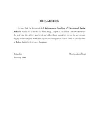 DECLARATION
I declare that the thesis entitled Autonomous Landing of Unmanned Aerial
Vehicles submitted by me for the M.Sc.[Engg.] degree of the Indian Institute of Science
did not form the subject matter of any other thesis submitted by me for any outside
degree and the original work done by me and incorporated in this thesis is entirely done
at Indian Institute of Science, Bangalore.
Bangalore Shashiprakash Singh
February 2009
 