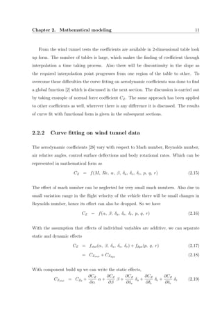 Chapter 2. Mathematical modeling 11
From the wind tunnel tests the coeﬃcients are available in 2-dimensional table look
up form. The number of tables is large, which makes the ﬁnding of coeﬃcient through
interpolation a time taking process. Also there will be discontinuity in the slope as
the required interpolation point progresses from one region of the table to other. To
overcome these diﬃculties the curve ﬁtting on aerodynamic coeﬃcients was done to ﬁnd
a global function [2] which is discussed in the next section. The discussion is carried out
by taking example of normal force coeﬃcient CZ. The same approach has been applied
to other coeﬃcients as well, wherever there is any diﬀerence it is discussed. The results
of curve ﬁt with functional form is given in the subsequent sections.
2.2.2 Curve ﬁtting on wind tunnel data
The aerodynamic coeﬃcients [28] vary with respect to Mach number, Reynolds number,
air relative angles, control surface deﬂections and body rotational rates. Which can be
represented in mathematical form as
CZ = f(M, Re, α, β, δa, δe, δr, p, q, r) (2.15)
The eﬀect of mach number can be neglected for very small mach numbers. Also due to
small variation range in the ﬂight velocity of the vehicle there will be small changes in
Reynolds number, hence its eﬀect can also be dropped. So we have
CZ = f(α, β, δa, δe, δr, p, q, r) (2.16)
With the assumption that eﬀects of individual variables are additive, we can separate
static and dynamic eﬀects
CZ = fstat(α, β, δa, δe, δr) + fdyn(p, q, r) (2.17)
= CZstat + CZdyn
(2.18)
With component build up we can write the static eﬀects,
CZstat = CZ0 +
∂CZ
∂α
α +
∂CZ
∂β
β +
∂CZ
∂δa
δa +
∂CZ
∂δe
δe +
∂CZ
∂δr
δr (2.19)
 