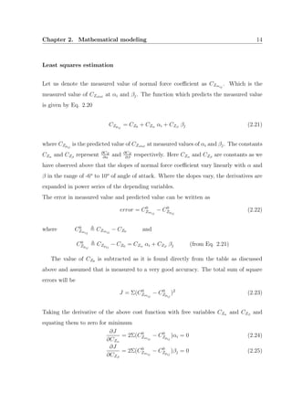 Chapter 2. Mathematical modeling 14
Least squares estimation
Let us denote the measured value of normal force coeﬃcient as CZmij
. Which is the
measured value of CZstat at αi and βj. The function which predicts the measured value
is given by Eq. 2.20
CZpij
= CZ0 + CZα αi + CZβ
βj (2.21)
where CZpij
is the predicted value of CZstat at measured values of αi and βj. The constants
CZα and CZβ
represent ∂CZ
∂α
and ∂CZ
∂β
respectively. Here CZα and CZβ
are constants as we
have observed above that the slopes of normal force coeﬃcient vary linearly with α and
β in the range of -6o
to 10o
of angle of attack. Where the slopes vary, the derivatives are
expanded in power series of the depending variables.
The error in measured value and predicted value can be written as
error = C0
Zmij
− C0
Zpij
(2.22)
where C0
Zmij
CZmij
− CZ0 and
C0
Zpij
CZpij
− CZ0 = CZα αi + CZβ
βj (from Eq. 2.21)
The value of CZ0 is subtracted as it is found directly from the table as discussed
above and assumed that is measured to a very good accuracy. The total sum of square
errors will be
J = Σ(C0
Zmij
− C0
Zpij
)2
(2.23)
Taking the derivative of the above cost function with free variables CZα and CZβ
and
equating them to zero for minimum
∂J
∂CZα
= 2Σ(C0
Zmij
− C0
Zpij
)αi = 0 (2.24)
∂J
∂CZβ
= 2Σ(C0
Zmij
− C0
Zpij
)βj = 0 (2.25)
 