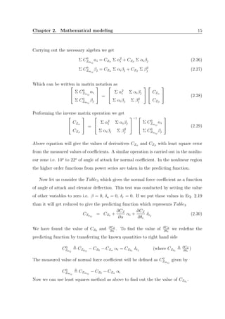 Chapter 2. Mathematical modeling 15
Carrying out the necessary algebra we get
Σ C0
Zmij
αi = CZα Σ α2
i + CZβ
Σ αiβj (2.26)
Σ C0
Zmij
βj = CZα Σ αiβj + CZβ
Σ β2
j (2.27)
Which can be written in matrix notation as

Σ C0
Zmij
αi
Σ C0
Zmij
βj

 =


Σ α2
i Σ αiβj
Σ αiβj Σ β2
j




CZα
CZβ

 (2.28)
Performing the inverse matrix operation we get


CZα
CZβ

 =


Σ α2
i Σ αiβj
Σ αiβj Σ β2
j


−1 

Σ C0
Zmij
αi
Σ C0
Zmij
βj

 (2.29)
Above equation will give the values of derivatives CZα and CZβ
with least square error
from the measured values of coeﬃcients. A similar operation is carried out in the nonlin-
ear zone i.e. 10o
to 22o
of angle of attack for normal coeﬃcient. In the nonlinear region
the higher order functions from power series are taken in the predicting function.
Now let us consider the Table3 which gives the normal force coeﬃcient as a function
of angle of attack and elevator deﬂection. This test was conducted by setting the value
of other variables to zero i.e. β = 0, δa = 0, δr = 0. If we put these values in Eq. 2.19
than it will get reduced to give the predicting function which represents Table3
CZpij
= CZ0 +
∂CZ
∂α
αi +
∂CZ
∂δe
δej
(2.30)
We have found the value of CZ0 and ∂CZ
∂α
. To ﬁnd the value of ∂CZ
∂δe
we redeﬁne the
predicting function by transferring the known quantities to right hand side
C0
Zpij
CZpij
− CZ0 − CZα αi = CZδe
δej
(where CZδe
∂CZ
∂δe
)
The measured value of normal force coeﬃcient will be deﬁned as C0
Zmij
given by
C0
Zmij
CZmij
− CZ0 − CZα αi
Now we can use least squares method as above to ﬁnd out the the value of CZδe
.
 