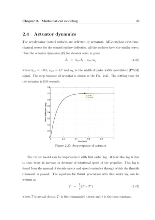 Chapter 2. Mathematical modeling 30
2.4 Actuator dynamics
The aerodynamic control surfaces are deﬂected by actuators. AE-2 employs electrome-
chanical servos for the control surface deﬂection, all the surfaces have the similar servo.
Here the actuator dynamics [30] for elevator servo is given
˙δe = bact δe + aact uδe (2.46)
where bact = −9.5, aact = 6.7 and uδe is the width of pulse width modulated (PWM)
signal. The step response of actuator is shown in the Fig. 2.35. The settling time for
the actuator is 0.54 seconds.
0 0.2 0.4 0.6 0.8 1
0
0.1
0.2
0.3
0.4
0.5
0.6
0.7
0.8
X: 0.54
Y: 0.7011
time (sec)
Servodeflection(deg)
Figure 2.35: Step response of actuator
The thrust model can be implemented with ﬁrst order lag. Where this lag is due
to time delay in increase or decrease of rotational speed of the propeller. This lag is
found from the manual of electric motor and speed controller through which the throttle
command is passed. The equation for thrust generation with ﬁrst order lag can be
written as
˙T =
1
τ
(T − T∗
) (2.47)
where T is actual thrust, T∗
is the commanded thrust and τ is the time constant.
 