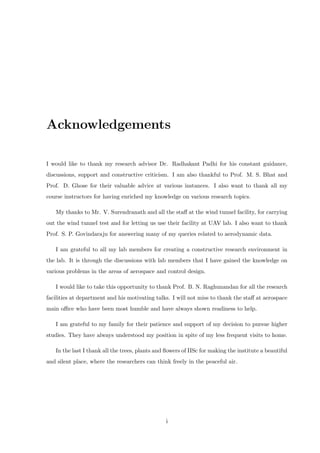 Acknowledgements
I would like to thank my research advisor Dr. Radhakant Padhi for his constant guidance,
discussions, support and constructive criticism. I am also thankful to Prof. M. S. Bhat and
Prof. D. Ghose for their valuable advice at various instances. I also want to thank all my
course instructors for having enriched my knowledge on various research topics.
My thanks to Mr. V. Surendranath and all the staﬀ at the wind tunnel facility, for carrying
out the wind tunnel test and for letting us use their facility at UAV lab. I also want to thank
Prof. S. P. Govindaraju for answering many of my queries related to aerodynamic data.
I am grateful to all my lab members for creating a constructive research environment in
the lab. It is through the discussions with lab members that I have gained the knowledge on
various problems in the areas of aerospace and control design.
I would like to take this opportunity to thank Prof. B. N. Raghunandan for all the research
facilities at department and his motivating talks. I will not miss to thank the staﬀ at aerospace
main oﬃce who have been most humble and have always shown readiness to help.
I am grateful to my family for their patience and support of my decision to pursue higher
studies. They have always understood my position in spite of my less frequent visits to home.
In the last I thank all the trees, plants and ﬂowers of IISc for making the institute a beautiful
and silent place, where the researchers can think freely in the peaceful air.
i
 