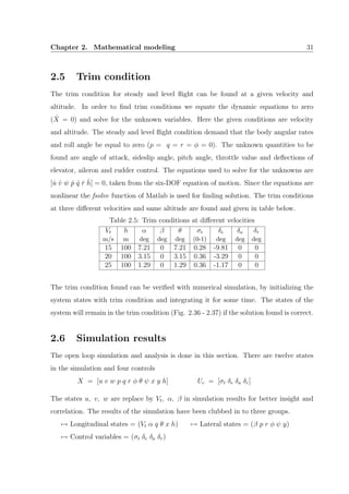 Chapter 2. Mathematical modeling 31
2.5 Trim condition
The trim condition for steady and level ﬂight can be found at a given velocity and
altitude. In order to ﬁnd trim conditions we equate the dynamic equations to zero
( ˙X = 0) and solve for the unknown variables. Here the given conditions are velocity
and altitude. The steady and level ﬂight condition demand that the body angular rates
and roll angle be equal to zero (p = q = r = φ = 0). The unknown quantities to be
found are angle of attack, sideslip angle, pitch angle, throttle value and deﬂections of
elevator, aileron and rudder control. The equations used to solve for the unknowns are
[ ˙u ˙v ˙w ˙p ˙q ˙r ˙h] = 0, taken from the six-DOF equation of motion. Since the equations are
nonlinear the fsolve function of Matlab is used for ﬁnding solution. The trim conditions
at three diﬀerent velocities and same altitude are found and given in table below.
Table 2.5: Trim conditions at diﬀerent velocities
Vt h α β θ σt δe δa δr
m/s m deg deg deg (0-1) deg deg deg
15 100 7.21 0 7.21 0.28 -9.81 0 0
20 100 3.15 0 3.15 0.36 -3.29 0 0
25 100 1.29 0 1.29 0.36 -1.17 0 0
The trim condition found can be veriﬁed with numerical simulation, by initializing the
system states with trim condition and integrating it for some time. The states of the
system will remain in the trim condition (Fig. 2.36 - 2.37) if the solution found is correct.
2.6 Simulation results
The open loop simulation and analysis is done in this section. There are twelve states
in the simulation and four controls
X = [u v w p q r φ θ ψ x y h] Uc = [σt δe δa δr]
The states u, v, w are replace by Vt, α, β in simulation results for better insight and
correlation. The results of the simulation have been clubbed in to three groups.
→ Longitudinal states = (Vt α q θ x h) → Lateral states = (β p r φ ψ y)
→ Control variables = (σt δe δa δr)
 