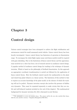 Chapter 3
Control design
Various control strategies have been attempted to achieve the ﬂight stabilization and
autonomous control for small unmanned aerial vehicles. Linear control theory has been
heavily investigated. Linear control theory has limitation of operation in linearization
range. To encompass the whole ﬂight regime many such linear models would be required
with gain scheduling. Due to the limitations of linear control theory and the approxima-
tions involved in it, there has been a lot of research interest in nonlinear control design.
A popular method of nonlinear control design for tracking is the technique of dynamic
inversion. Which is based on the philosophy of feedback linearization. In this approach
an appropriate coordinate transformation is carried out followed by the application of
linear control theory. Here the feedback control cancels the nonlinearities in the plant
and closed loop plant behaves as a linear system. The limitation of this method is that
it requires an accurate knowledge of the plant model, in the absence of which the track-
ing will not be perfect. Dynamic inversion concept also involves the presence of hidden
zero dynamics. They must be examined separately to make certain that they are sta-
ble and well-behaved (analysis included at the end of this chapter). The mathematical
background for dynamic inversion [9], [10] is discussed in next Section.
3
“The battleﬁeld is a scene of constant chaos. The winner will be the one who controls that chaos,
both his own and the enemies.” Napoleon Bonaparte(1769-1821)
35
 