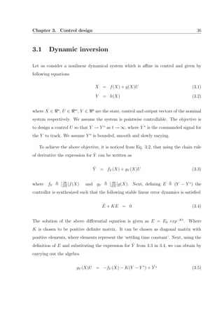Chapter 3. Control design 36
3.1 Dynamic inversion
Let us consider a nonlinear dynamical system which is aﬃne in control and given by
following equations
˙X = f(X) + g(X)U (3.1)
Y = h(X) (3.2)
where X ∈ n
, U ∈ m
, Y ∈ p
are the state, control and output vectors of the nominal
system respectively. We assume the system is pointwise controllable. The objective is
to design a control U so that Y → Y ∗
as t → ∞, where Y ∗
is the commanded signal for
the Y to track. We assume Y ∗
is bounded, smooth and slowly varying.
To achieve the above objective, it is noticed from Eq. 3.2, that using the chain rule
of derivative the expression for ˙Y can be written as
˙Y = fY (X) + gY (X)U (3.3)
where fY [ ∂h
∂X
]f(X) and gY [ ∂h
∂X
]g(X). Next, deﬁning E (Y − Y ∗
) the
controller is synthesized such that the following stable linear error dynamics is satisﬁed
˙E + KE = 0 (3.4)
The solution of the above diﬀerential equation is given as E = E0 exp−Kt
. Where
K is chosen to be positive deﬁnite matrix. It can be chosen as diagonal matrix with
positive elements, where elements represent the ‘settling time constant’. Next, using the
deﬁnition of E and substituting the expression for ˙Y from 3.3 in 3.4, we can obtain by
carrying out the algebra
gY (X)U = −fY (X) − K(Y − Y ∗
) + ˙Y ∗ (3.5)
 