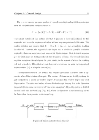 Chapter 3. Control design 37
If p = m i.e. system has same number of controls as output and gY (X) is nonsingular
than we can obtain the control solution as
U = [gY (X)]−1
[−fY (X) − K(Y − Y ∗
) + ˙Y ∗] (3.6)
The salient features of this method are that it provides a close form solution for the
controller and it can be implemented online without any computational diﬃculties. The
control solution also ensures that E → 0 as t → ∞, i.e. the asymptotic tracking
is achieved. However, the approach looks simple and it results in powerful nonlinear
controller, there are some important issues with this technique. First, is that it requires
p = m which may not hold good for all the dynamical systems. The second limitation
requires an accurate knowledge of the plant model, in the absence of which the tracking
will not be perfect. This deﬁciency can however be overcome by using the concepts of
robust control [31] or adaptive control [32].
The implementation of this method will require appearance of control term in dy-
namics after diﬀerentiation of output. The number of times output is diﬀerentiated to
get control term is known as ‘relative degree’. Sometimes this relative degree can be of
higher order. The other method to achieve this is through forming ﬁrst order dynamics
in cascaded form using the concept of ‘time scale separation’. Here, the system is divided
into an inner and an outer loop (Fig. 3.1), where the dynamics in the inner loop has to
be faster than the dynamics in the outer loop.
Figure 3.1: Inner and outer loop structure
 