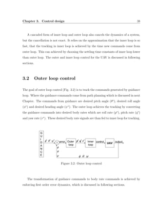 Chapter 3. Control design 38
A cascaded form of inner loop and outer loop also cancels the dynamics of a system,
but the cancellation is not exact. It relies on the approximation that the inner loop is so
fast, that the tracking in inner loop is achieved by the time new commands come from
outer loop. This can achieved by choosing the settling time constants of inner loop lower
than outer loop. The outer and inner loop control for the UAV is discussed in following
sections.
3.2 Outer loop control
The goal of outer loop control (Fig. 3.2) is to track the commands generated by guidance
loop. Where the guidance commands come from path planning which is discussed in next
Chapter. The commands from guidance are desired pitch angle (θ∗
), desired roll angle
(φ∗
) and desired heading angle (ψ∗
). The outer loop achieves the tracking by converting
the guidance commands into desired body rates which are roll rate (p∗
), pitch rate (q∗
)
and yaw rate (r∗
). These desired body rate signals are than fed to inner loop for tracking.
Figure 3.2: Outer loop control
The transformation of guidance commands to body rate commands is achieved by
enforcing ﬁrst order error dynamics, which is discussed in following sections.
 