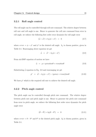Chapter 3. Control design 39
3.2.1 Roll angle control
The roll angle can be controlled through roll rate command. The relative degree between
roll rate and roll angle is one. Hence to generate the roll rate command from error in
roll angle, we enforce the following ﬁrst order error dynamics for roll angle error
( ˙φ − ˙φ∗) + kφ(φ − φ∗
) = 0 (3.7)
where error = φ − φ∗
and φ∗
is the desired roll angle. kφ is chosen positive, given in
Table 3.1. Rearranging above equation we get
˙φ = ˙φ∗ − kφ(φ − φ∗
) (3.8)
From six-DOF equation of motion we have
˙φ = p + qsinφtanθ + rcosφtanθ (3.9)
Substituting ˙φ equation in Eq. 3.8 and rearranging we get
p∗
= ˙φ∗ − kφ(φ − φ∗
) − (qsinφ + rcosφ)tanθ (3.10)
We have p∗
which is the required roll rate to achieve the desired roll angle.
3.2.2 Pitch angle control
The pitch angle can be controlled through pitch rate command. The relative degree
between pitch rate and pitch angle is one. Hence to generate the pitch rate command
from error in pitch angle, we enforce the following ﬁrst order error dynamics for pitch
angle error
( ˙θ − ˙θ∗) + kθ(θ − θ∗
) = 0 (3.11)
where error = θ − θ∗
and θ∗
is the desired pitch angle. kθ is chosen positive, given in
Table 3.1.
 