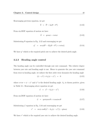 Chapter 3. Control design 40
Rearranging previous equation, we get
˙θ = ˙θ∗ − kθ(θ − θ∗
) (3.12)
From six-DOF equation of motion we have
˙θ = qcosφ − rsinφ (3.13)
Substituting ˙θ equation in Eq. 3.12 and rearranging we get
q∗
= secφ( ˙θ∗ − Kθ(θ − θ∗
) + rsinφ) (3.14)
We have q∗
which is the required pitch rate to achieve the desired pitch angle.
3.2.3 Heading angle control
The heading angle can be controlled through yaw rate command. The relative degree
between yaw rate and heading angle is one. Hence to generate the yaw rate command
from error in heading angle, we enforce the ﬁrst order error dynamics for heading angle
( ˙ψ − ˙ψ∗) + kψ(ψ − ψ∗
) = 0 (3.15)
where error = ψ − ψ∗
and ψ∗
is the desired heading angle. kψ is chosen positive, given
in Table 3.1. Rearranging above equation we get
˙ψ = ˙ψ∗ − kψ(ψ − ψ∗
) (3.16)
From six-DOF equation of motion we have
˙ψ = qsinφsecθ + rcosφsecθ (3.17)
Substituting ˙ψ equation in Eq. 3.16 and rearranging we get
r∗
= secφ cosθ( ˙ψ∗ − kψ(ψ − ψ∗
)) − qtanφ (3.18)
We have r∗
which is the required yaw rate to achieve the desired heading angle.
 