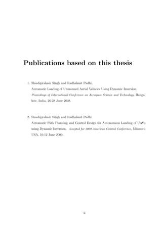 Publications based on this thesis
1. Shashiprakash Singh and Radhakant Padhi,
Automatic Landing of Unmanned Aerial Vehicles Using Dynamic Inversion,
Proceedings of International Conference on Aerospace Science and Technology, Banga-
lore, India, 26-28 June 2008.
2. Shashiprakash Singh and Radhakant Padhi,
Automatic Path Planning and Control Design for Autonomous Landing of UAVs
using Dynamic Inversion, Accepted for 2009 American Control Conference, Missouri,
USA, 10-12 June 2009.
ii
 
