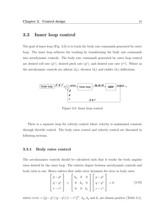 Chapter 3. Control design 41
3.3 Inner loop control
The goal of inner loop (Fig. 3.3) is to track the body rate commands generated by outer
loop. The inner loop achieves the tracking by transforming the body rate commands
into aerodynamic controls. The body rate commands generated by outer loop control
are desired roll rate (p∗
), desired pitch rate (q∗
), and desired yaw rate (r∗
). Where as
the aerodynamic controls are aileron (δa), elevator (δe) and rudder (δr) deﬂections.
Figure 3.3: Inner loop control
There is a separate loop for velocity control where velocity is maintained constant
through throttle control. The body rates control and velocity control are discussed in
following sections.
3.3.1 Body rates control
The aerodynamics controls should be calculated such that it tracks the body angular
rates desired by the outer loop. The relative degree between aerodynamic controls and
body rates is one. Hence enforce ﬁrst order error dynamics for error in body rates





˙p − ˙p∗
˙q − ˙q∗
˙r − ˙r∗





+





kp 0 0
0 kq 0
0 0 kr










p − p∗
q − q∗
r − r∗





= 0 (3.19)
where error = [(p − p∗
) (q − q∗
) (r − r∗
)]T
. kp, kq and kr are chosen positive (Table 3.1).
 