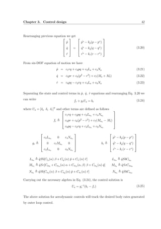 Chapter 3. Control design 42
Rearranging previous equation we get





˙p
˙q
˙r





=





˙p∗ − kp(p − p∗
)
˙q∗ − kq(q − q∗
)
˙r∗ − kr(r − r∗
)





(3.20)
From six-DOF equation of motion we have
˙p = c1rq + c2pq + c3La + c4Na (3.21)
˙q = c5pr + c6(p2
− r2
) + c7(Ma + Mt) (3.22)
˙r = c8pq − c2rq + c4La + c9Na (3.23)
Separating the state and control terms in ˙p, ˙q, ˙r equations and rearranging Eq. 3.20 we
can write
fr + grUa = br (3.24)
where Ua = [δa δe δr]T
and other terms are deﬁned as follows
fr





c1rq + c2pq + c3Lax + c4Nax
c5pr + c6(p2
− r2
) + c7(Max − Mt)
c8pq − c2rq + c4Lax + c9Nax





gr





c3Lau 0 c4Nau
0 c7Mau 0
c4Lau 0 c9Nau





br





˙p∗ − kp(p − p∗
)
˙q∗ − kq(q − q∗
)
˙r∗ − kr(r − r∗
)





Lax ˆqSb[Clβ
(α) β + Clp (α) ¯p + Clr (α) ¯r] Lau ˆqSbClδa
Max ˆqSc[Cm0 + Cmα (α) α + Cmβ
(α, β) β + Cmq (α) ¯q] Mau ˆqScCmδe
Nax ˆqSb[Cnβ
(α) β + Cnp (α) ¯p + Cnr (α) ¯r] Nau ˆqSbCnδr
Carrying out the necessary algebra in Eq. (3.24), the control solution is
Ua = g−1
r (br − fr) (3.25)
The above solution for aerodynamic controls will track the desired body rates generated
by outer loop control.
 