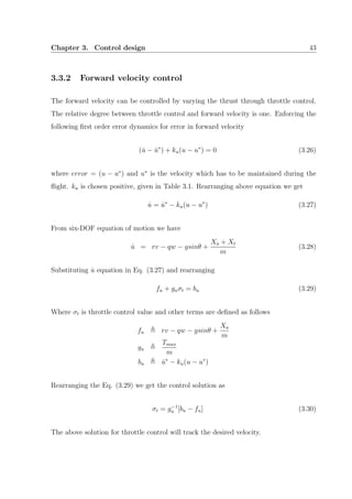 Chapter 3. Control design 43
3.3.2 Forward velocity control
The forward velocity can be controlled by varying the thrust through throttle control.
The relative degree between throttle control and forward velocity is one. Enforcing the
following ﬁrst order error dynamics for error in forward velocity
( ˙u − ˙u∗
) + ku(u − u∗
) = 0 (3.26)
where error = (u − u∗
) and u∗
is the velocity which has to be maintained during the
ﬂight. ku is chosen positive, given in Table 3.1. Rearranging above equation we get
˙u = ˙u∗
− ku(u − u∗
) (3.27)
From six-DOF equation of motion we have
˙u = rv − qw − gsinθ +
Xa + Xt
m
(3.28)
Substituting ˙u equation in Eq. (3.27) and rearranging
fu + guσt = bu (3.29)
Where σt is throttle control value and other terms are deﬁned as follows
fu rv − qw − gsinθ +
Xa
m
gu
Tmax
m
bu ˙u∗
− ku(u − u∗
)
Rearranging the Eq. (3.29) we get the control solution as
σt = g−1
u [bu − fu] (3.30)
The above solution for throttle control will track the desired velocity.
 