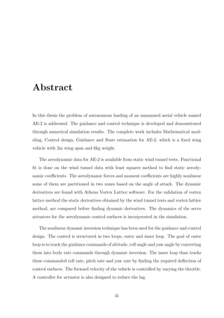 Abstract
In this thesis the problem of autonomous landing of an unmanned aerial vehicle named
AE-2 is addressed. The guidance and control technique is developed and demonstrated
through numerical simulation results. The complete work includes Mathematical mod-
eling, Control design, Guidance and State estimation for AE-2, which is a ﬁxed wing
vehicle with 2m wing span and 6kg weight.
The aerodynamic data for AE-2 is available from static wind tunnel tests. Functional
ﬁt is done on the wind tunnel data with least squares method to ﬁnd static aerody-
namic coeﬃcients. The aerodynamic forces and moment coeﬃcients are highly nonlinear
some of them are partitioned in two zones based on the angle of attack. The dynamic
derivatives are found with Athena Vortex Lattice software. For the validation of vortex
lattice method the static derivatives obtained by the wind tunnel tests and vortex lattice
method, are compared before ﬁnding dynamic derivatives. The dynamics of the servo
actuators for the aerodynamic control surfaces is incorporated in the simulation.
The nonlinear dynamic inversion technique has been used for the guidance and control
design. The control is structured in two loops, outer and inner loop. The goal of outer
loop is to track the guidance commands of altitude, roll angle and yaw angle by converting
them into body rate commands through dynamic inversion. The inner loop than tracks
these commanded roll rate, pitch rate and yaw rate by ﬁnding the required deﬂection of
control surfaces. The forward velocity of the vehicle is controlled by varying the throttle.
A controller for actuator is also designed to reduce the lag.
iii
 