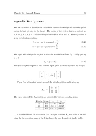 Chapter 3. Control design 52
Appendix: Zero dynamics
The zero-dynamics is deﬁned to be the internal dynamics of the system when the system
output is kept at zero by the input. The states of the system taken as output are
u, p, q, r, φ, θ, ψ, x, y, h. The remaining internal states are v and w. There dynamics is
given by following equations
˙v = pw − ru + gsinφcosθ +
Ya
m
(3.33)
˙w = qu − pv + gcosφcosθ +
Za
m
(3.34)
The input which keeps the outputs to zero can be calculated from Eq. 3.25 by putting
br = 0
Ua = g−1
r (−fr) (3.35)
Now replacing the outputs as zero and the input given by above equation, we will get


˙v
˙w

 = Avw


v
w


Where Avw is linearized matrix around the initial condition and is given as
Avw =


∂f1
∂v
∂f2
∂w
∂f1
∂v
∂f2
∂w


The eigen values of the Avw matrix are tabulated for various operating points
Vt(m/s) h(m) λ1 λ2
15 100 -0.5397 -0.0111
20 100 -0.3148 -0.0125
25 100 -0.0128 -0.0011
It is observed from the above table that the eigen values of Avw matrix lie in left half
plane for the operating range of the UAV, hence the zero dynamics is locally stable.
 