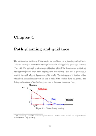 Chapter 4
Path planning and guidance
The autonomous landing of UAVs require an intelligent path planning and guidance.
Here the landing is divided into three phases which are approach, glideslope and ﬂare
(Fig. 4.1). The approach is initial phase of landing where UAV descents to a height from
which glideslope can begin while aligning itself with runway. The next is glideslope, a
straight line path where it looses most of its height. The last segment of landing is ﬂare
which is an exponential curve at the end of which UAV touches down on ground. The
design and selection of the landing trajectory is discussed in next section.
Figure 4.1: Phases during landing
4
“Our scientiﬁc power has outrun our spiritual power. We have guided missiles and misguided men.”
Martin Luther King Jr.(1963)
53
 