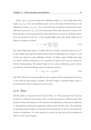 Chapter 4. Path planning and guidance 56
In Fig. 4.3 (xg, hg) is the point where glideslope begins. (xf , hf ) is point where ﬂare
begins. (xtd, htd = 0) is the touchdown point. (0, 0) is the origin of inertial frame at the
beginning of runway. (xg0 , hg0 = 0) is a ﬁctitious point considered on ground from where
glideslope is projected. (x∞, hc) is the ﬁnal point of ﬂare path, this point is chosen to be
below ground so that exponential ﬂare path intersects the ground at touchdown point.
From the geometry of the Fig. 4.3 the required ﬂight path angle which vehicle has to
follow is calculated as follows
γ∗
= tan−1 hg − hg0
xg − xg0
(4.2)
The desired ﬂight path angle (γ∗
) which UAV has to follow is limited between 3o
to 5o
.
At lower ﬂight path angle the position from which the glideslope has to begin (xg) will
become very large for a given glideslope altitude. At higher values of ﬂight path angle
the vehicle will have limitation as the component of gravity will cause an increase in
velocity during landing. The desired height at every point of glideslope can be written
as a function of forward distance given by following equation
h∗
= hg0 + (x − xg0 ) tanγ∗
(4.3)
The UAV will follow the path speciﬁed by above equation while maintaining lateral error
to zero until the ﬂare height is reached. The ﬂare height is calculated online and it is
not ﬁxed apriori which is discussed in next section.
4.1.3 Flare
The ﬂare path is an exponential curve shown in Fig. 4.3. The exponential curve needs to
be chosen to end below the ground so that it touches the ground at a ﬁnite location. The
problem of slope discontinuity at the transition from glideslope to ﬂare can be addressed
by appropriately choosing the parameters which specify the ﬂare path. The advantage
of scheduling desired height as a function of forward distance is that we can specify the
location of touchdown. It is also required to control the sink rate at the touchdown in
order to avoid a hard landing.
 