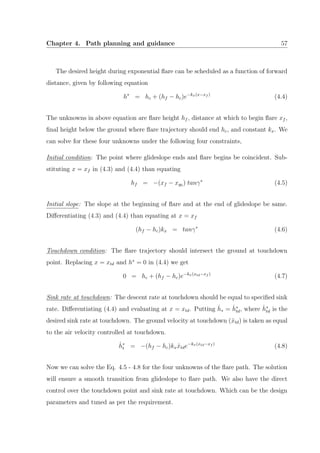 Chapter 4. Path planning and guidance 57
The desired height during exponential ﬂare can be scheduled as a function of forward
distance, given by following equation
h∗
= hc + (hf − hc)e−kx(x−xf )
(4.4)
The unknowns in above equation are ﬂare height hf , distance at which to begin ﬂare xf ,
ﬁnal height below the ground where ﬂare trajectory should end hc, and constant kx. We
can solve for these four unknowns under the following four constraints,
Initial condition: The point where glideslope ends and ﬂare begins be coincident. Sub-
stituting x = xf in (4.3) and (4.4) than equating
hf = −(xf − xg0 ) tanγ∗
(4.5)
Initial slope: The slope at the beginning of ﬂare and at the end of glideslope be same.
Diﬀerentiating (4.3) and (4.4) than equating at x = xf
(hf − hc)kx = tanγ∗
(4.6)
Touchdown condition: The ﬂare trajectory should intersect the ground at touchdown
point. Replacing x = xtd and h∗
= 0 in (4.4) we get
0 = hc + (hf − hc)e−kx(xtd−xf )
(4.7)
Sink rate at touchdown: The descent rate at touchdown should be equal to speciﬁed sink
rate. Diﬀerentiating (4.4) and evaluating at x = xtd. Putting ˙h∗ = ˙h∗
td, where ˙h∗
td is the
desired sink rate at touchdown. The ground velocity at touchdown ( ˙xtd) is taken as equal
to the air velocity controlled at touchdown.
˙h∗
t = −(hf − hc)kx ˙xtde−kx(xtd−xf )
(4.8)
Now we can solve the Eq. 4.5 - 4.8 for the four unknowns of the ﬂare path. The solution
will ensure a smooth transition from glideslope to ﬂare path. We also have the direct
control over the touchdown point and sink rate at touchdown. Which can be the design
parameters and tuned as per the requirement.
 