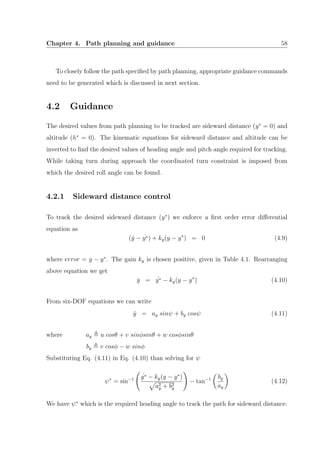 Chapter 4. Path planning and guidance 58
To closely follow the path speciﬁed by path planning, appropriate guidance commands
need to be generated which is discussed in next section.
4.2 Guidance
The desired values from path planning to be tracked are sideward distance (y∗
= 0) and
altitude (h∗
= 0). The kinematic equations for sideward distance and altitude can be
inverted to ﬁnd the desired values of heading angle and pitch angle required for tracking.
While taking turn during approach the coordinated turn constraint is imposed from
which the desired roll angle can be found.
4.2.1 Sideward distance control
To track the desired sideward distance (y∗
) we enforce a ﬁrst order error diﬀerential
equation as
( ˙y − ˙y∗) + ky(y − y∗
) = 0 (4.9)
where error = y − y∗
. The gain ky is chosen positive, given in Table 4.1. Rearranging
above equation we get
˙y = ˙y∗ − ky(y − y∗
) (4.10)
From six-DOF equations we can write
˙y = ay sinψ + by cosψ (4.11)
where ay u cosθ + v sinφsinθ + w cosφsinθ
by v cosφ − w sinφ
Substituting Eq. (4.11) in Eq. (4.10) than solving for ψ
ψ∗
= sin−1
˙y∗ − ky(y − y∗
)
a2
y + b2
y
− tan−1 by
ay
(4.12)
We have ψ∗
which is the required heading angle to track the path for sideward distance.
 