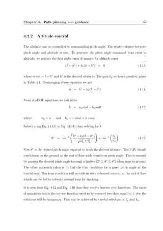 Chapter 4. Path planning and guidance 59
4.2.2 Altitude control
The altitude can be controlled by commanding pitch angle. The relative degree between
pitch angle and altitude is one. To generate the pitch angle command from error in
altitude, we enforce the ﬁrst order error dynamics for altitude error
(˙h − ˙h∗) + kh(h − h∗
) = 0 (4.13)
where error = h−h∗
and h∗
is the desired altitude. The gain kh is chosen positive, given
in Table 4.1. Rearranging above equation we get
˙h = ˙h∗ − kh(h − h∗
) (4.14)
From six-DOF equations we can write
˙h = ahsinθ − bhcosθ (4.15)
where ah = u and bh = v sinφ + w cosφ
Substituting Eq. (4.15) in Eq. (4.14) than solving for θ
θ∗
= sin−1
˙h∗ − kh(h − h∗
)
a2
h + b2
h
+ tan−1 bh
ah
(4.16)
Now θ∗
is the desired pitch angle required to track the desired altitude. The UAV should
touchdown on the ground at the end of ﬂare with bounds on pitch angle. This is ensured
by passing the desired pitch angle through a limiter (20
θ∗
80
) when near to ground.
The other approach taken is to ﬁnd the trim condition for a given pitch angle at the
touchdown. This trim condition will provide us with a desired velocity at the end of ﬂare
which can be fed to velocity control loop for tracking.
It is seen from Eq. 4.12 and Eq. 4.16 that they involve inverse sine functions. The value
of quantities inside the inverse function need to be ensured less than equal to 1, else the
solutions will be imaginary. This can be achieved by careful selection of ky and kh.
 