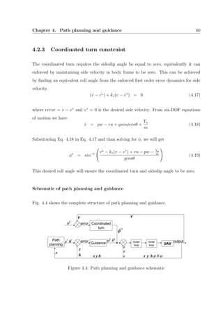 Chapter 4. Path planning and guidance 60
4.2.3 Coordinated turn constraint
The coordinated turn requires the sideslip angle be equal to zero, equivalently it can
enforced by maintaining side velocity in body frame to be zero. This can be achieved
by ﬁnding an equivalent roll angle from the enforced ﬁrst order error dynamics for side
velocity.
(˙v − ˙v∗) + kv(v − v∗
) = 0 (4.17)
where error = v − v∗
and v∗
= 0 is the desired side velocity. From six-DOF equations
of motion we have
˙v = pw − ru + gsinφcosθ +
Ya
m
(4.18)
Substituting Eq. 4.18 in Eq. 4.17 and than solving for φ, we will get
φ∗
= sin−1
˙v∗ − kv(v − v∗
) + ru − pw − Ya
m
gcosθ
(4.19)
This desired roll angle will ensure the coordinated turn and sideslip angle to be zero.
Schematic of path planning and guidance
Fig. 4.4 shows the complete structure of path planning and guidance.
Figure 4.4: Path planning and guidance schematic
 