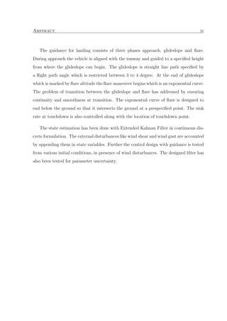 Abstract iv
The guidance for landing consists of three phases approach, glideslope and ﬂare.
During approach the vehicle is aligned with the runway and guided to a speciﬁed height
from where the glideslope can begin. The glideslope is straight line path speciﬁed by
a ﬂight path angle which is restricted between 3 to 4 degree. At the end of glideslope
which is marked by ﬂare altitude the ﬂare maneuver begins which is an exponential curve.
The problem of transition between the glideslope and ﬂare has addressed by ensuring
continuity and smoothness at transition. The exponential curve of ﬂare is designed to
end below the ground so that it intersects the ground at a prespeciﬁed point. The sink
rate at touchdown is also controlled along with the location of touchdown point.
The state estimation has been done with Extended Kalman Filter in continuous dis-
crete formulation. The external disturbances like wind shear and wind gust are accounted
by appending them in state variables. Further the control design with guidance is tested
from various initial conditions, in presence of wind disturbances. The designed ﬁlter has
also been tested for parameter uncertainty.
 