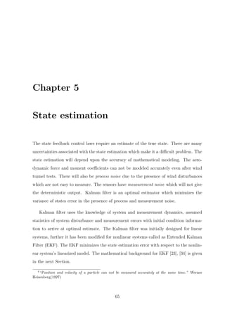 Chapter 5
State estimation
The state feedback control laws require an estimate of the true state. There are many
uncertainties associated with the state estimation which make it a diﬃcult problem. The
state estimation will depend upon the accuracy of mathematical modeling. The aero-
dynamic force and moment coeﬃcients can not be modeled accurately even after wind
tunnel tests. There will also be process noise due to the presence of wind disturbances
which are not easy to measure. The sensors have measurement noise which will not give
the deterministic output. Kalman ﬁlter is an optimal estimator which minimizes the
variance of states error in the presence of process and measurement noise.
Kalman ﬁlter uses the knowledge of system and measurement dynamics, assumed
statistics of system disturbance and measurement errors with initial condition informa-
tion to arrive at optimal estimate. The Kalman ﬁlter was initially designed for linear
systems, further it has been modiﬁed for nonlinear systems called as Extended Kalman
Filter (EKF). The EKF minimizes the state estimation error with respect to the nonlin-
ear system’s linearized model. The mathematical background for EKF [23], [34] is given
in the next Section.
4
“Position and velocity of a particle can not be measured accurately at the same time.” Werner
Heisenberg(1927)
65
 